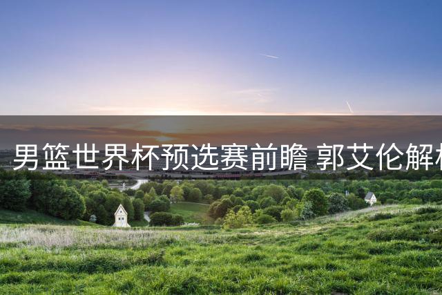 男篮世界杯预选赛前瞻 郭艾伦解析中卡之战关键点